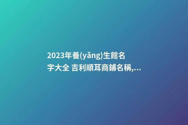 2023年養(yǎng)生館名字大全 吉利順耳商鋪名稱,起名之家-第1張-店鋪起名-玄機派